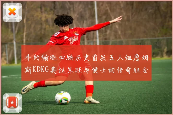 乔约翰逊回顾历史首发五人组詹姆斯KDKG奥拉朱旺与便士的传奇组合