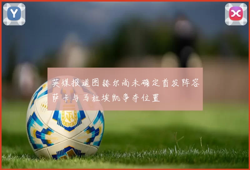 英媒报道图赫尔尚未确定首发阵容萨卡与马杜埃凯争夺位置