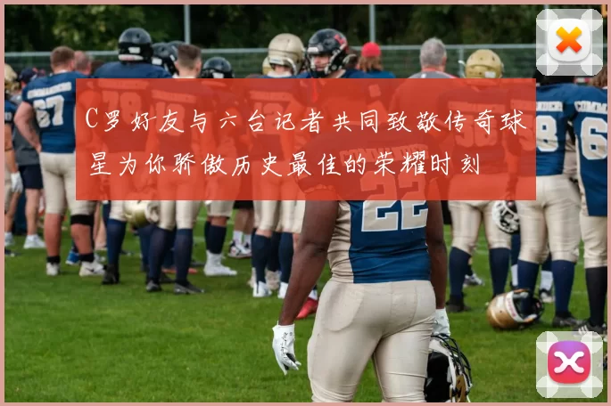C罗好友与六台记者共同致敬传奇球星为你骄傲历史最佳的荣耀时刻