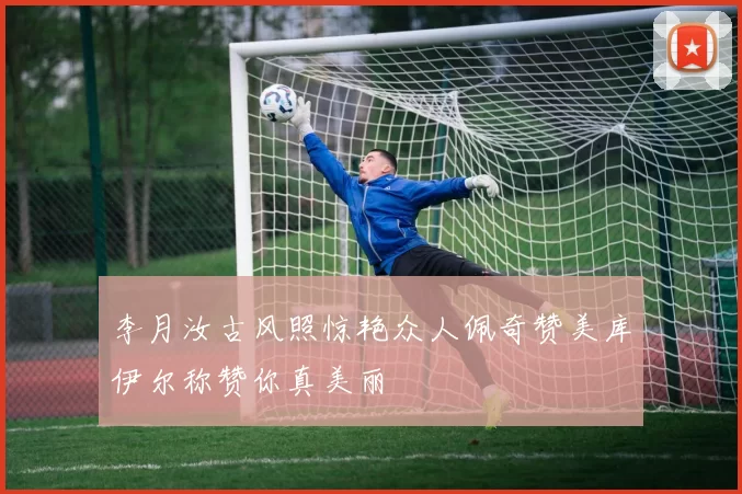 李月汝古风照惊艳众人佩奇赞美库伊尔称赞你真美丽