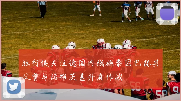 独行侠关注德国内线施泰因巴赫其父曾与诺维茨基并肩作战