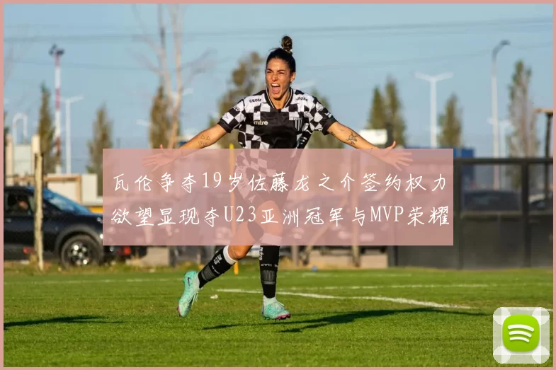 瓦伦争夺19岁佐藤龙之介签约权力欲望显现夺U23亚洲冠军与MVP荣耀