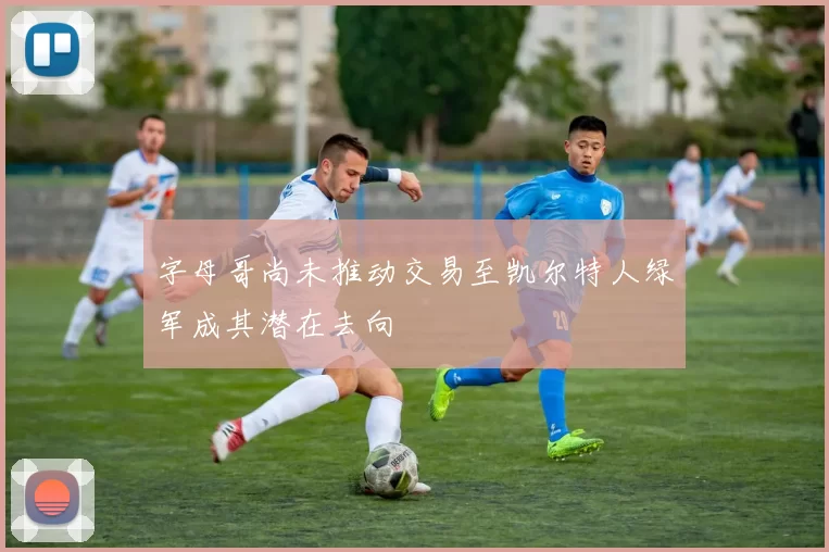 字母哥尚未推动交易至凯尔特人绿军成其潜在去向